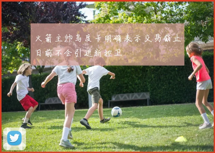 火箭主帅乌度卡明确表示交易截止日前不会引进新控卫