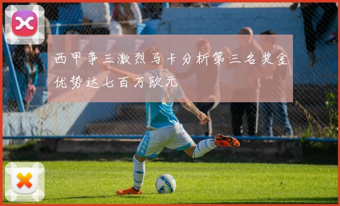 西甲争三激烈马卡分析第三名奖金优势达七百万欧元