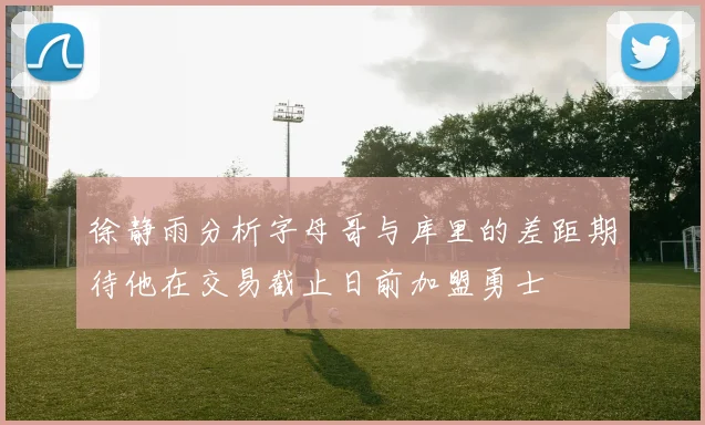 徐静雨分析字母哥与库里的差距期待他在交易截止日前加盟勇士