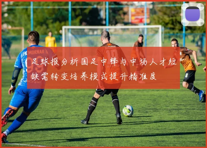 足球报分析国足中锋与中场人才短缺需转变培养模式提升精准度