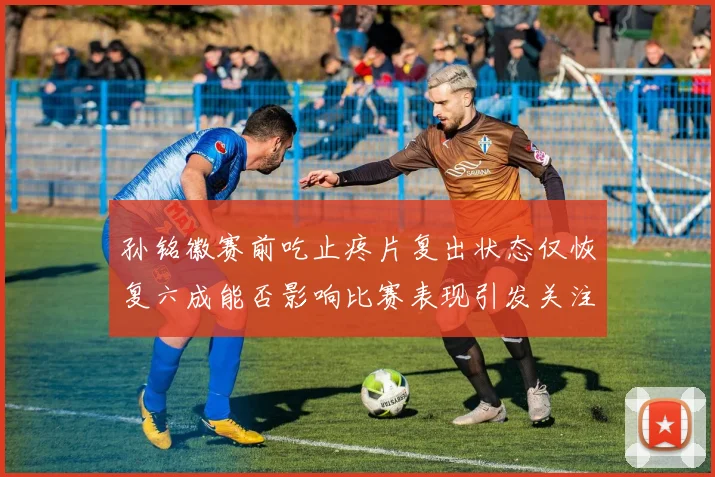 孙铭徽赛前吃止疼片复出状态仅恢复六成能否影响比赛表现引发关注