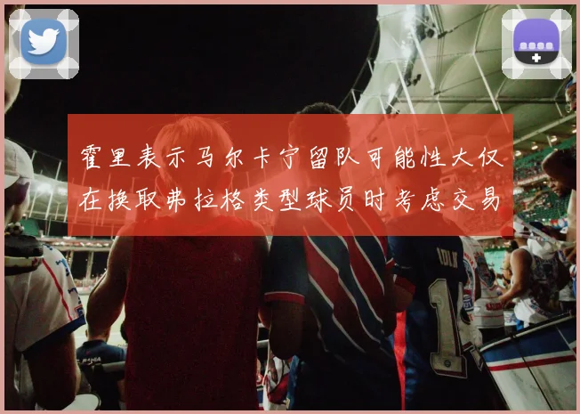 霍里表示马尔卡宁留队可能性大仅在换取弗拉格类型球员时考虑交易