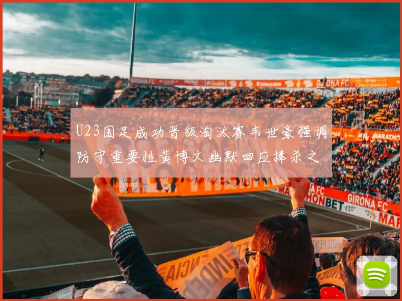 U23国足成功晋级淘汰赛韦世豪强调防守重要性黄博文幽默回应捧杀之说
