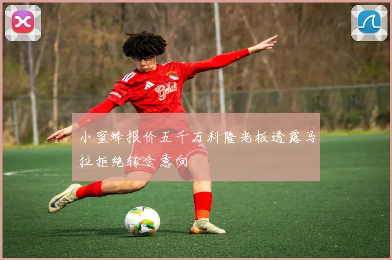 小蜜蜂报价五千万科隆老板透露马拉拒绝转会意向