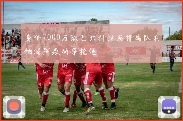 身价7000万欧巴尔科拉或将离队利物浦阿森纳争抢他