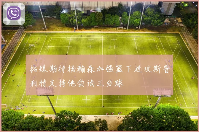 拓媒期待杨瀚森加强篮下进攻斯普利特支持他尝试三分球