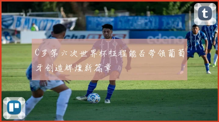 C罗第六次世界杯征程能否带领葡萄牙创造辉煌新篇章