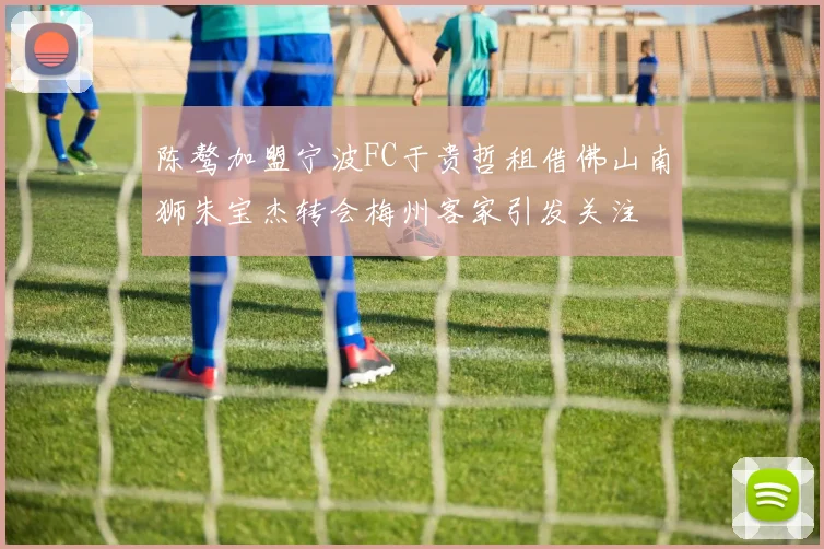 陈骜加盟宁波FC于贵哲租借佛山南狮朱宝杰转会梅州客家引发关注