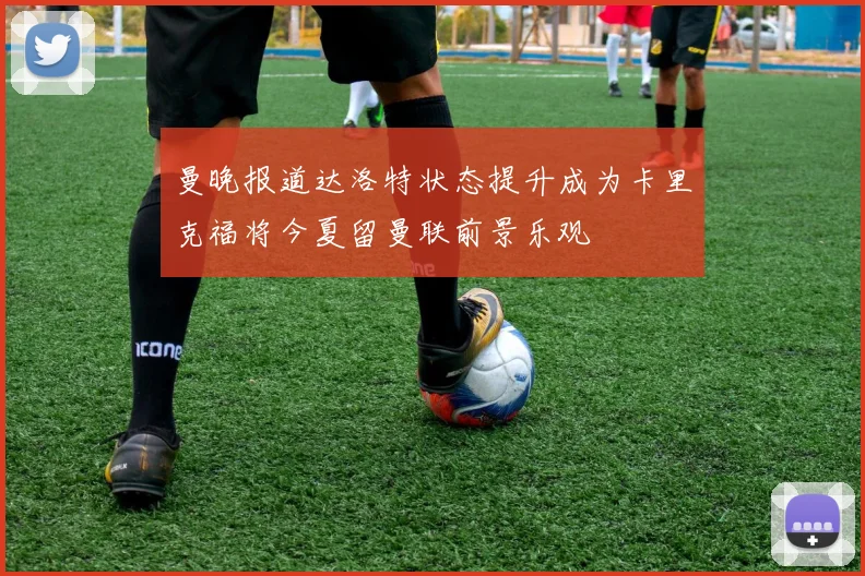 曼晚报道达洛特状态提升成为卡里克福将今夏留曼联前景乐观