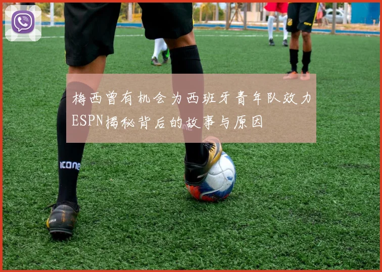 梅西曾有机会为西班牙青年队效力ESPN揭秘背后的故事与原因