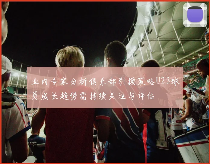 业内专家分析俱乐部引援策略U23球员成长趋势需持续关注与评估