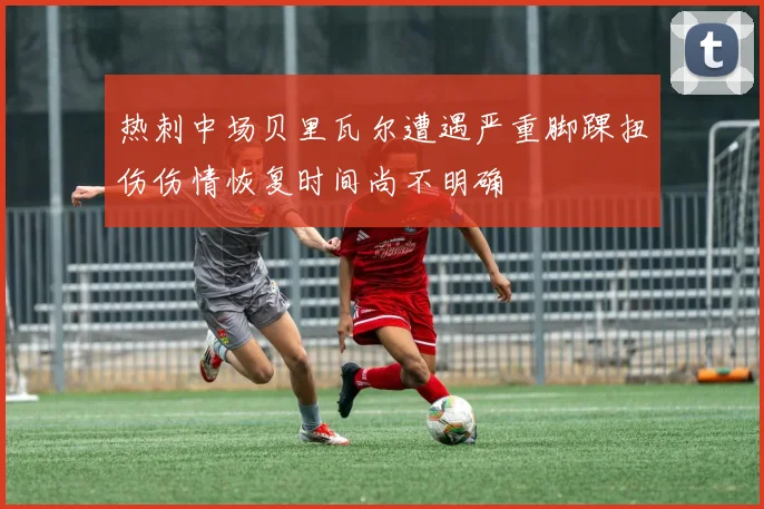 热刺中场贝里瓦尔遭遇严重脚踝扭伤伤情恢复时间尚不明确