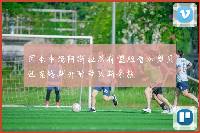 国米中场阿斯拉尼有望租借加盟贝西克塔斯并附带买断条款