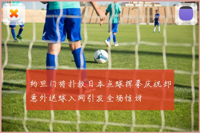 约旦门将扑救日本点球挥拳庆祝却意外送球入网引发全场惊讶