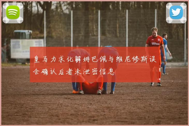 皇马力求化解姆巴佩与维尼修斯误会确认后者未泄密信息