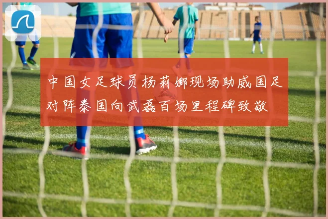 中国女足球员杨莉娜现场助威国足对阵泰国向武磊百场里程碑致敬
