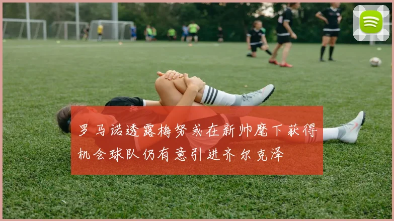 罗马诺透露梅努或在新帅麾下获得机会球队仍有意引进齐尔克泽