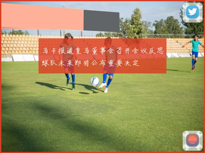 马卡报道皇马董事会召开会议反思球队未来即将公布重要决定