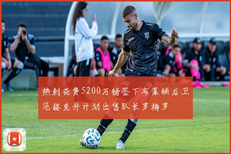 热刺花费5200万镑签下布莱顿后卫范赫克并计划出售队长罗梅罗