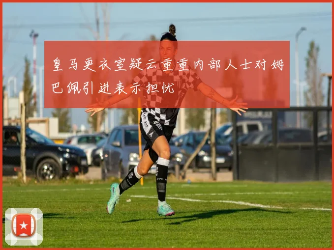 皇马更衣室疑云重重内部人士对姆巴佩引进表示担忧