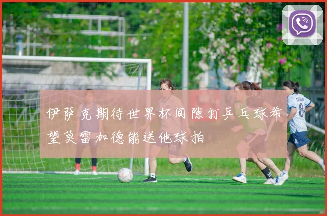 伊萨克期待世界杯间隙打乒乓球希望莫雷加德能送他球拍