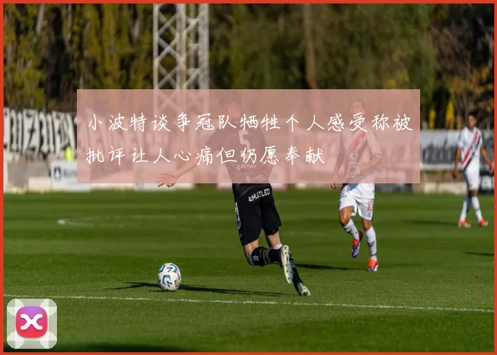小波特谈争冠队牺牲个人感受称被批评让人心痛但仍愿奉献
