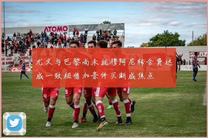 尤文与巴黎尚未就穆阿尼转会费达成一致租借加条件买断成焦点