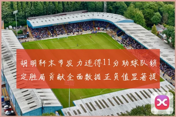 胡明轩末节发力连得11分助球队锁定胜局贡献全面数据正负值显著提升