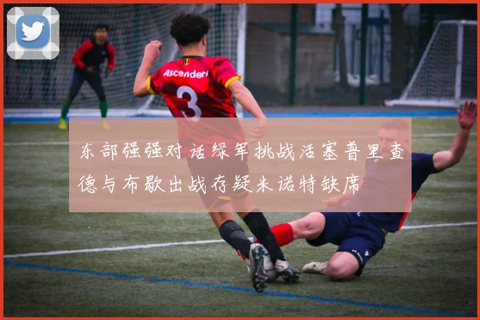 东部强强对话绿军挑战活塞普里查德与布歇出战存疑米诺特缺席