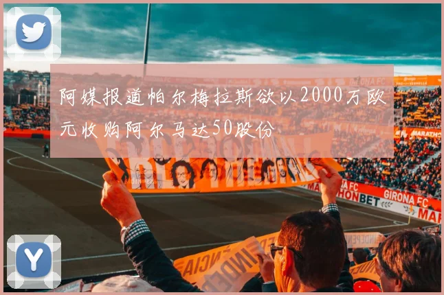阿媒报道帕尔梅拉斯欲以2000万欧元收购阿尔马达50股份