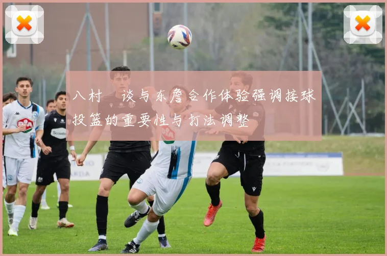 八村塁谈与东詹合作体验强调接球投篮的重要性与打法调整
