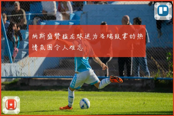 纳斯盛赞猛龙球迷为洛瑞鼓掌的热情氛围令人难忘