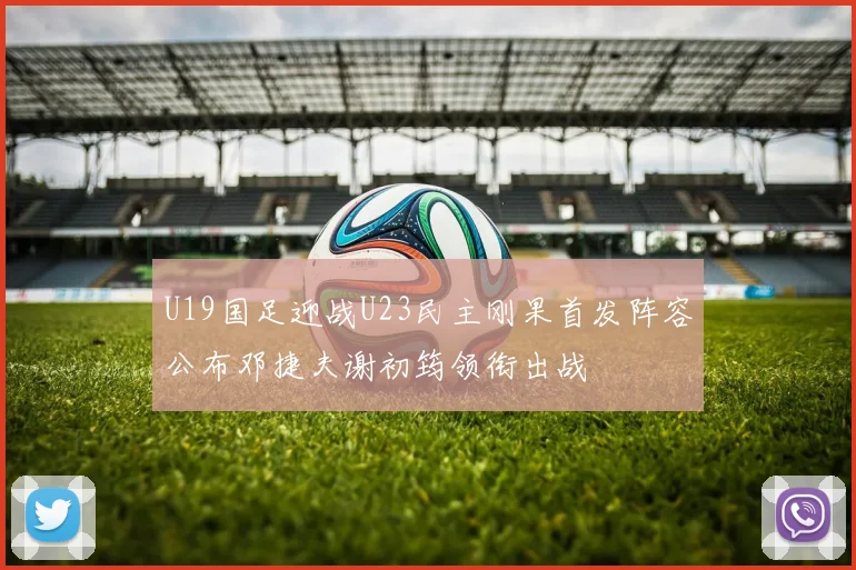 U19国足迎战U23民主刚果首发阵容公布邓捷夫谢初筠领衔出战