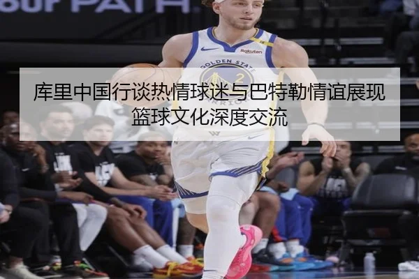 库里中国行谈热情球迷与巴特勒情谊展现篮球文化深度交流 | fhsports